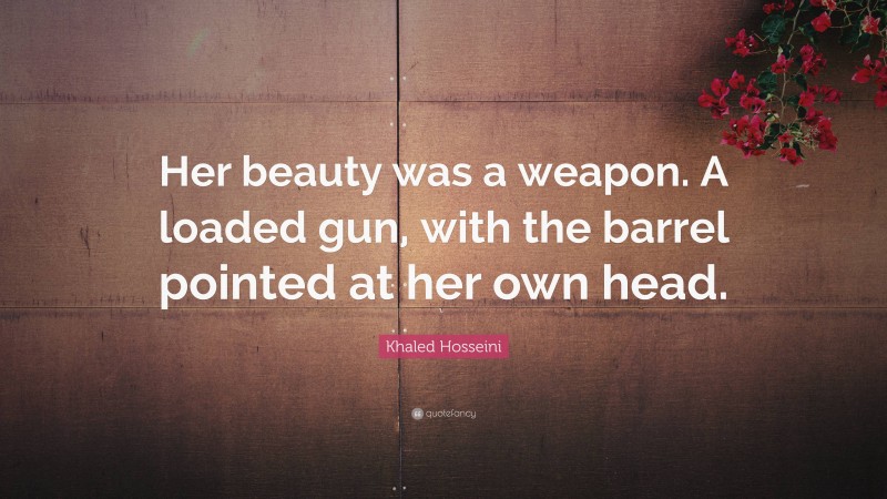 Khaled Hosseini Quote: “Her beauty was a weapon. A loaded gun, with the barrel pointed at her own head.”