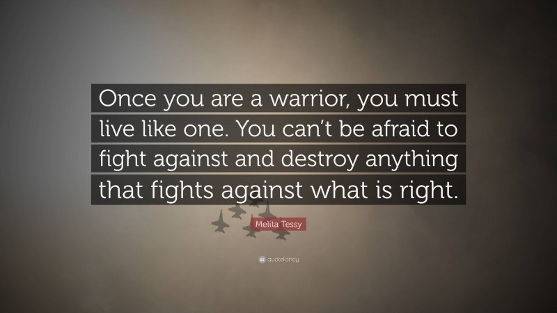 Melita Tessy Quote: “Once you are a warrior, you must live like one. You can’t be afraid to fight against and destroy anything that fights against what is right.”