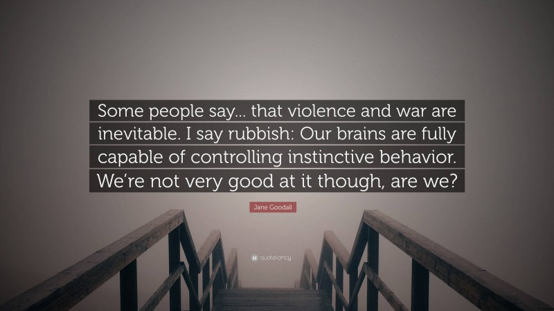 Jane Goodall Quote: “Some people say... that violence and war are inevitable. I say rubbish: Our brains are fully capable of controlling instinctive behavior. We’re not very good at it though, are we?”