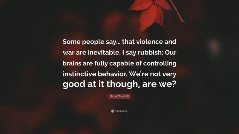 Jane Goodall Quote: “Some people say... that violence and war are inevitable. I say rubbish: Our brains are fully capable of controlling instinctive behavior. We’re not very good at it though, are we?”