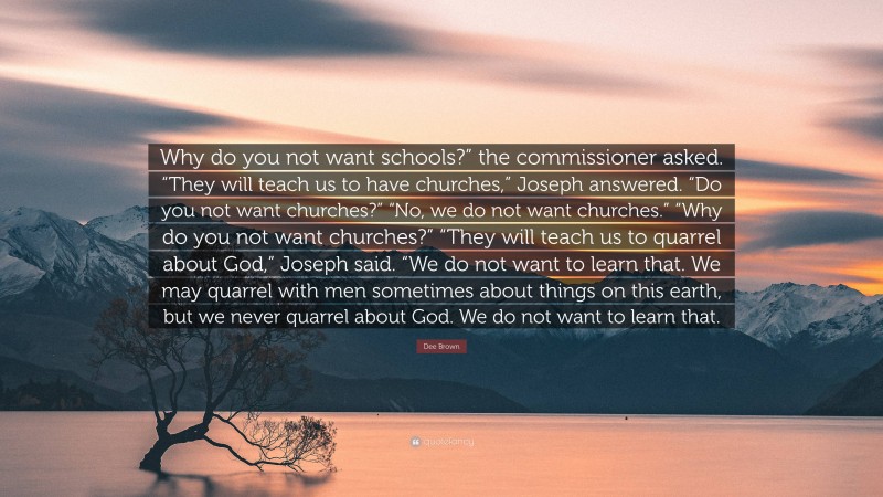 Dee Brown Quote: “Why do you not want schools?” the commissioner asked. “They will teach us to have churches,” Joseph answered. “Do you not want churches?” “No, we do not want churches.” “Why do you not want churches?” “They will teach us to quarrel about God,” Joseph said. “We do not want to learn that. We may quarrel with men sometimes about things on this earth, but we never quarrel about God. We do not want to learn that.”