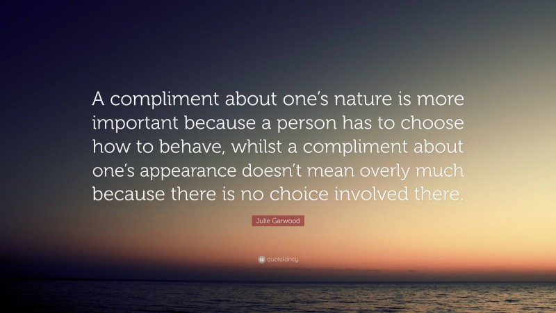 Julie Garwood Quote: “A compliment about one’s nature is more important because a person has to choose how to behave, whilst a compliment about one’s appearance doesn’t mean overly much because there is no choice involved there.”