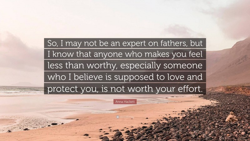 Anna Hackett Quote: “So, I may not be an expert on fathers, but I know that anyone who makes you feel less than worthy, especially someone who I believe is supposed to love and protect you, is not worth your effort.”
