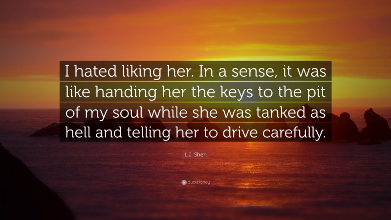 L.J. Shen Quote: “I hated liking her. In a sense, it was like handing her the keys to the pit of my soul while she was tanked as hell and telling her to drive carefully.”