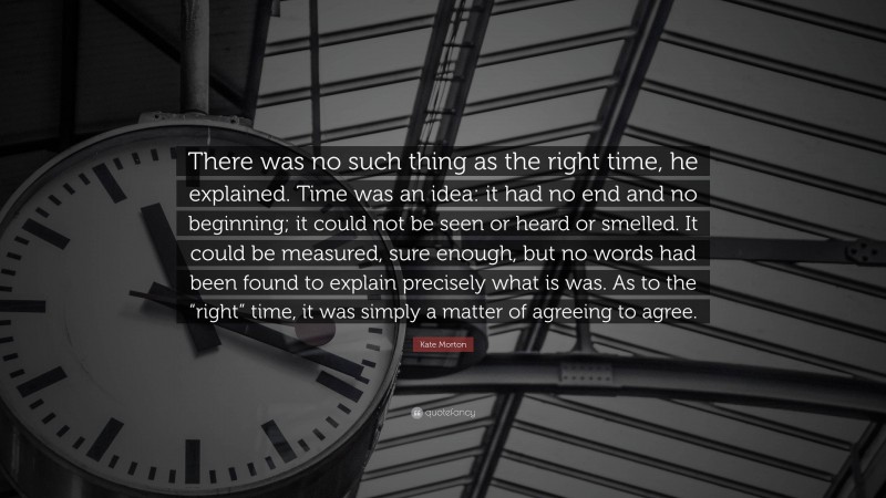 Kate Morton Quote: “There was no such thing as the right time, he explained. Time was an idea: it had no end and no beginning; it could not be seen or heard or smelled. It could be measured, sure enough, but no words had been found to explain precisely what is was. As to the “right” time, it was simply a matter of agreeing to agree.”