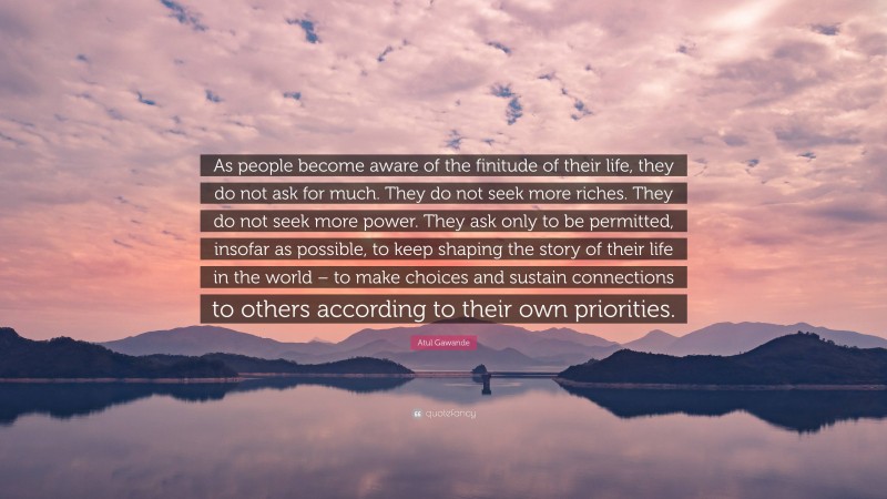 Atul Gawande Quote: “As people become aware of the finitude of their life, they do not ask for much. They do not seek more riches. They do not seek more power. They ask only to be permitted, insofar as possible, to keep shaping the story of their life in the world – to make choices and sustain connections to others according to their own priorities.”