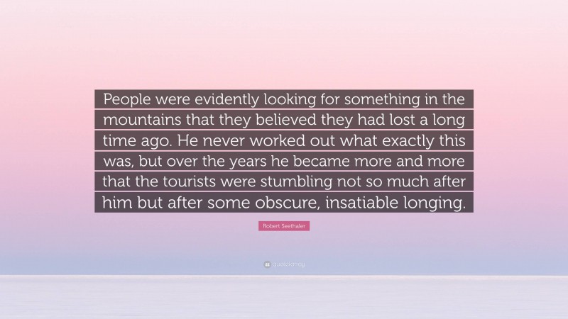 Robert Seethaler Quote: “People were evidently looking for something in the mountains that they believed they had lost a long time ago. He never worked out what exactly this was, but over the years he became more and more that the tourists were stumbling not so much after him but after some obscure, insatiable longing.”