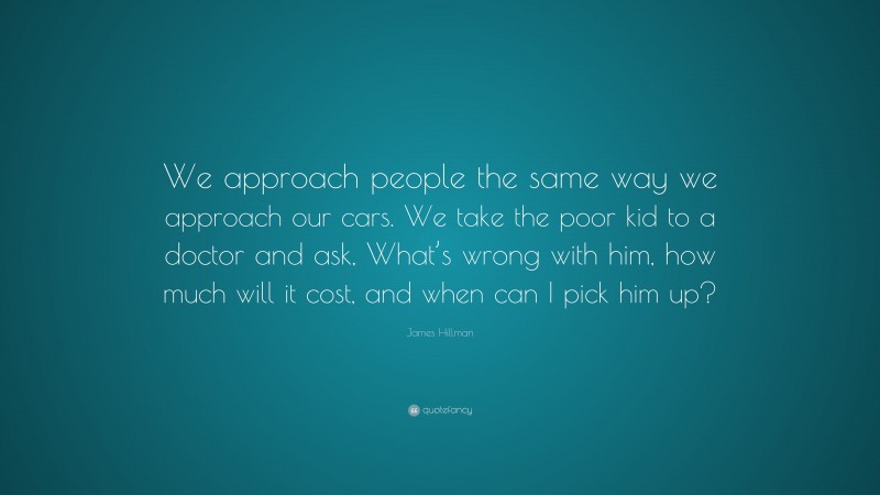 James Hillman Quote: “We approach people the same way we approach our cars. We take the poor kid to a doctor and ask, What’s wrong with him, how much will it cost, and when can I pick him up?”