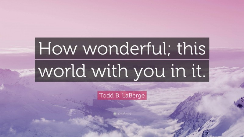 Todd B. LaBerge Quote: “How wonderful; this world with you in it.”