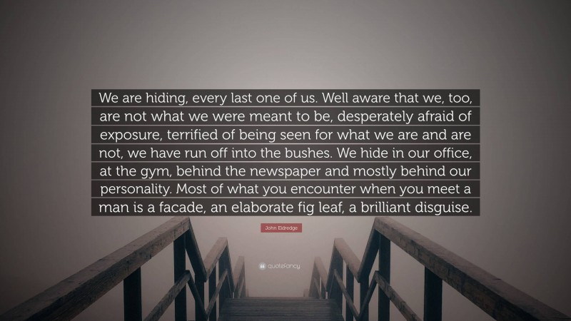 John Eldredge Quote: “We are hiding, every last one of us. Well aware that we, too, are not what we were meant to be, desperately afraid of exposure, terrified of being seen for what we are and are not, we have run off into the bushes. We hide in our office, at the gym, behind the newspaper and mostly behind our personality. Most of what you encounter when you meet a man is a facade, an elaborate fig leaf, a brilliant disguise.”