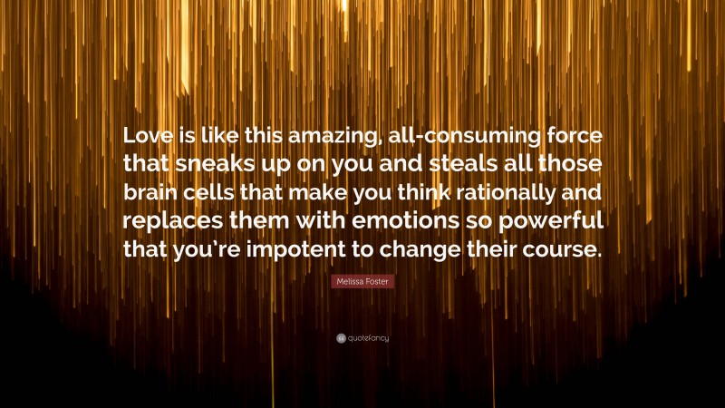 Melissa Foster Quote: “Love is like this amazing, all-consuming force that sneaks up on you and steals all those brain cells that make you think rationally and replaces them with emotions so powerful that you’re impotent to change their course.”