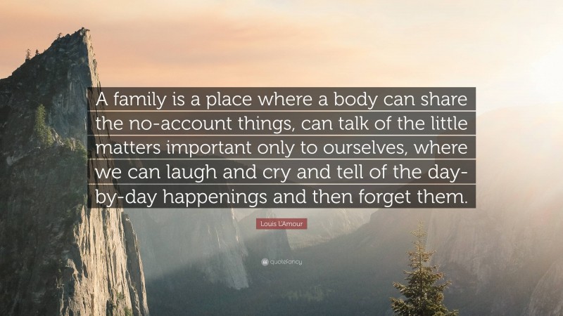 Louis L'Amour Quote: “A family is a place where a body can share the no-account things, can talk of the little matters important only to ourselves, where we can laugh and cry and tell of the day-by-day happenings and then forget them.”