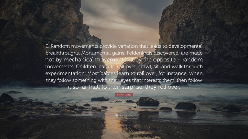 Norman Doidge Quote: “9. Random movements provide variation that leads to developmental breakthroughs. Monumental gains, Feldenkrais discovered, are made not by mechanical movement but by the opposite – random movements. Children learn to roll over, crawl, sit, and walk through experimentation. Most babies learn to roll over, for instance, when they follow something with their eyes that interests them, then follow it so far that, to their surprise, they roll over.”