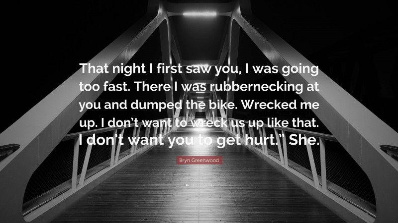 Bryn Greenwood Quote: “That night I first saw you, I was going too fast. There I was rubbernecking at you and dumped the bike. Wrecked me up. I don’t want to wreck us up like that. I don’t want you to get hurt.” She.”