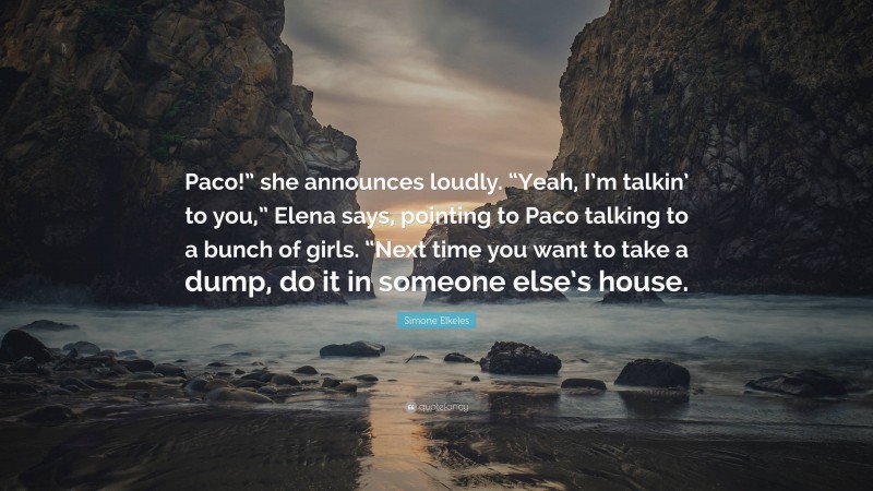 Simone Elkeles Quote: “Paco!” she announces loudly. “Yeah, I’m talkin’ to you,” Elena says, pointing to Paco talking to a bunch of girls. “Next time you want to take a dump, do it in someone else’s house.”