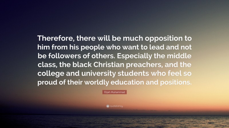 Elijah Muhammad Quote: “Therefore, there will be much opposition to him from his people who want to lead and not be followers of others. Especially the middle class, the black Christian preachers, and the college and university students who feel so proud of their worldly education and positions.”
