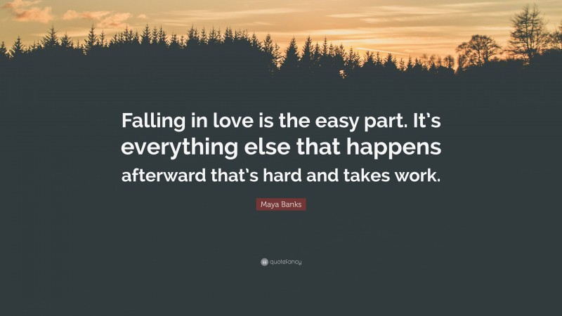 Maya Banks Quote: “Falling in love is the easy part. It’s everything else that happens afterward that’s hard and takes work.”