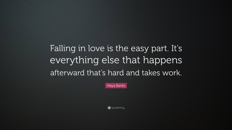 Maya Banks Quote: “Falling in love is the easy part. It’s everything else that happens afterward that’s hard and takes work.”