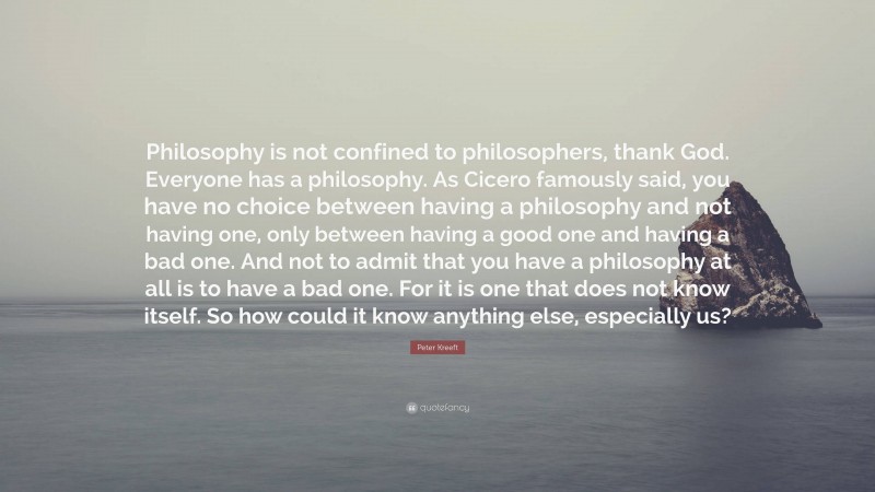 Peter Kreeft Quote: “Philosophy is not confined to philosophers, thank God. Everyone has a philosophy. As Cicero famously said, you have no choice between having a philosophy and not having one, only between having a good one and having a bad one. And not to admit that you have a philosophy at all is to have a bad one. For it is one that does not know itself. So how could it know anything else, especially us?”