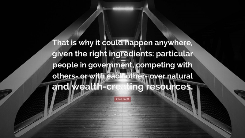 Clea Koff Quote: “That is why it could happen anywhere, given the right ingredients: particular people in government, competing with others- or with each other- over natural and wealth-creating resources.”