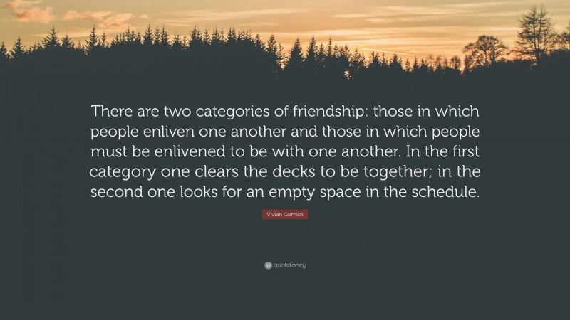 Vivian Gornick Quote: “There are two categories of friendship: those in which people enliven one another and those in which people must be enlivened to be with one another. In the first category one clears the decks to be together; in the second one looks for an empty space in the schedule.”