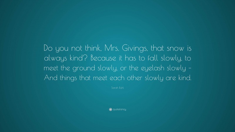 Sarah Ruhl Quote: “Do you not think, Mrs. Givings, that snow is always kind? Because it has to fall slowly, to meet the ground slowly, or the eyelash slowly – And things that meet each other slowly are kind.”