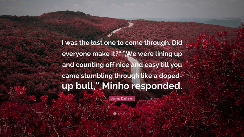 James Dashner Quote: “I was the last one to come through. Did everyone make it?” “We were lining up and counting off nice and easy till you came stumbling through like a doped-up bull,” Minho responded.”
