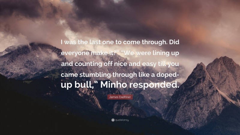 James Dashner Quote: “I was the last one to come through. Did everyone make it?” “We were lining up and counting off nice and easy till you came stumbling through like a doped-up bull,” Minho responded.”