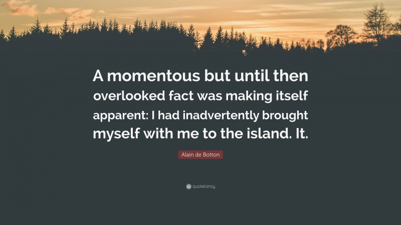 Alain de Botton Quote: “A momentous but until then overlooked fact was making itself apparent: I had inadvertently brought myself with me to the island. It.”