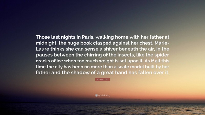 Anthony Doerr Quote: “Those last nights in Paris, walking home with her father at midnight, the huge book clasped against her chest, Marie-Laure thinks she can sense a shiver beneath the air, in the pauses between the chirring of the insects, like the spider cracks of ice when too much weight is set upon it. As if all this time the city has been no more than a scale model built by her father and the shadow of a great hand has fallen over it.”
