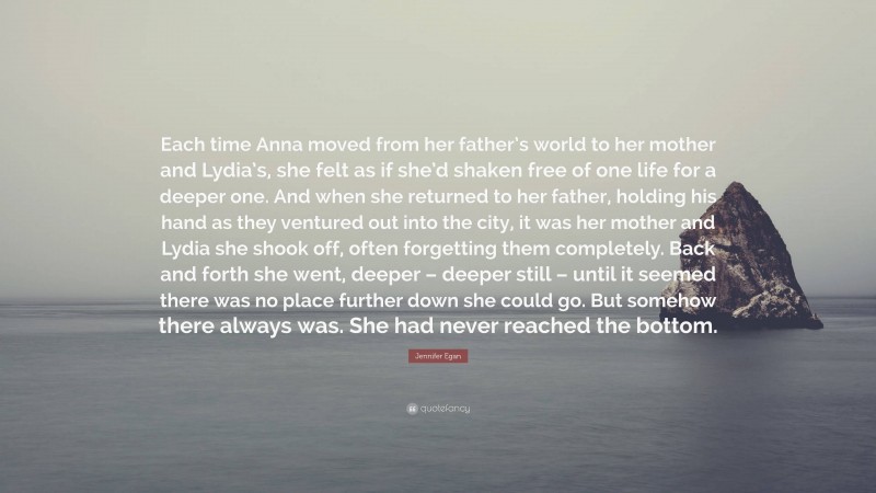 Jennifer Egan Quote: “Each time Anna moved from her father’s world to her mother and Lydia’s, she felt as if she’d shaken free of one life for a deeper one. And when she returned to her father, holding his hand as they ventured out into the city, it was her mother and Lydia she shook off, often forgetting them completely. Back and forth she went, deeper – deeper still – until it seemed there was no place further down she could go. But somehow there always was. She had never reached the bottom.”