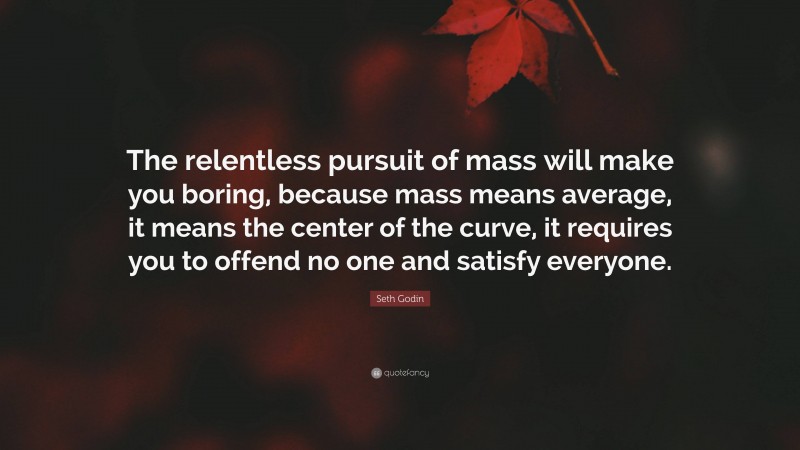 Seth Godin Quote: “The relentless pursuit of mass will make you boring, because mass means average, it means the center of the curve, it requires you to offend no one and satisfy everyone.”