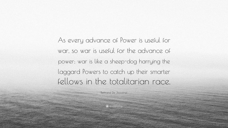 Bertrand De Jouvenel Quote: “As every advance of Power is useful for war, so war is useful for the advance of power; war is like a sheep-dog harrying the laggard Powers to catch up their smarter fellows in the totalitarian race.”