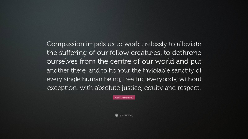 Karen Armstrong Quote: “Compassion impels us to work tirelessly to alleviate the suffering of our fellow creatures, to dethrone ourselves from the centre of our world and put another there, and to honour the inviolable sanctity of every single human being, treating everybody, without exception, with absolute justice, equity and respect.”
