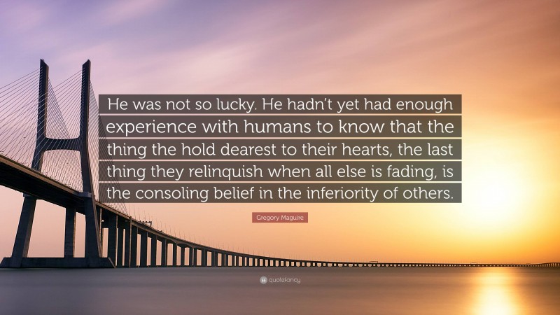 Gregory Maguire Quote: “He was not so lucky. He hadn’t yet had enough experience with humans to know that the thing the hold dearest to their hearts, the last thing they relinquish when all else is fading, is the consoling belief in the inferiority of others.”