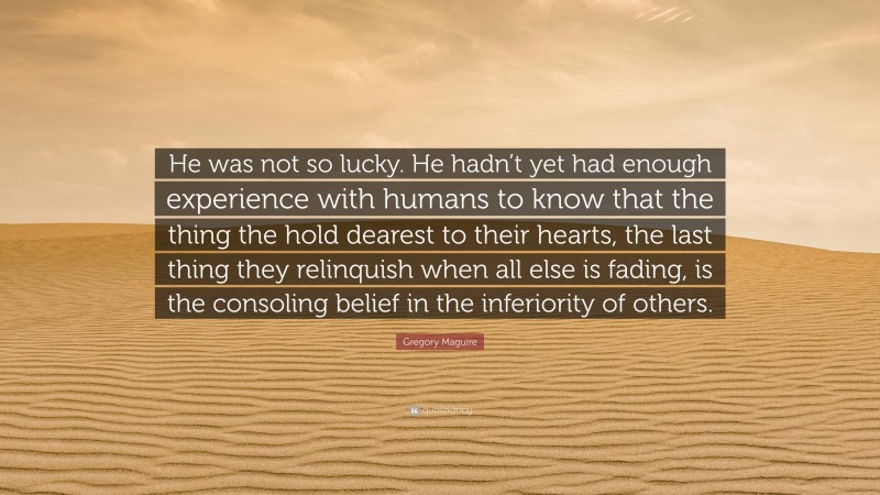 Gregory Maguire Quote: “He was not so lucky. He hadn’t yet had enough experience with humans to know that the thing the hold dearest to their hearts, the last thing they relinquish when all else is fading, is the consoling belief in the inferiority of others.”