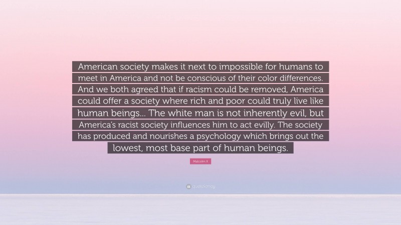 Malcolm X Quote: “American society makes it next to impossible for humans to meet in America and not be conscious of their color differences. And we both agreed that if racism could be removed, America could offer a society where rich and poor could truly live like human beings... The white man is not inherently evil, but America’s racist society influences him to act evilly. The society has produced and nourishes a psychology which brings out the lowest, most base part of human beings.”