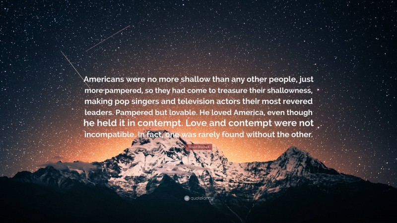 Robert Boswell Quote: “Americans were no more shallow than any other people, just more pampered, so they had come to treasure their shallowness, making pop singers and television actors their most revered leaders. Pampered but lovable. He loved America, even though he held it in contempt. Love and contempt were not incompatible. In fact, one was rarely found without the other.”