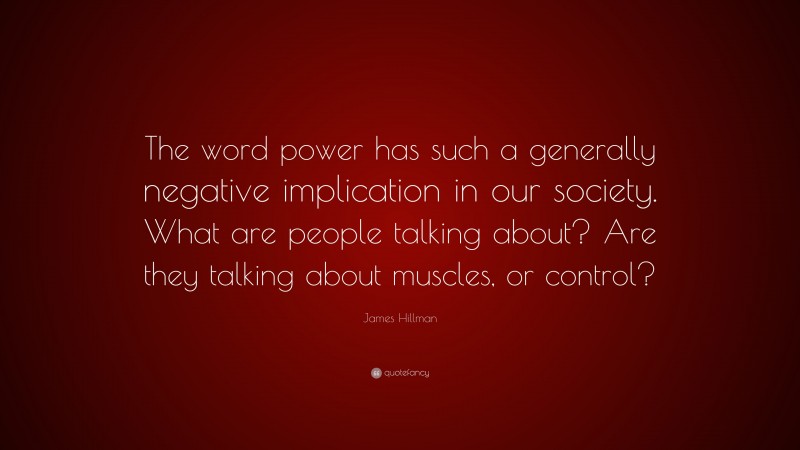 James Hillman Quote: “The word power has such a generally negative implication in our society. What are people talking about? Are they talking about muscles, or control?”