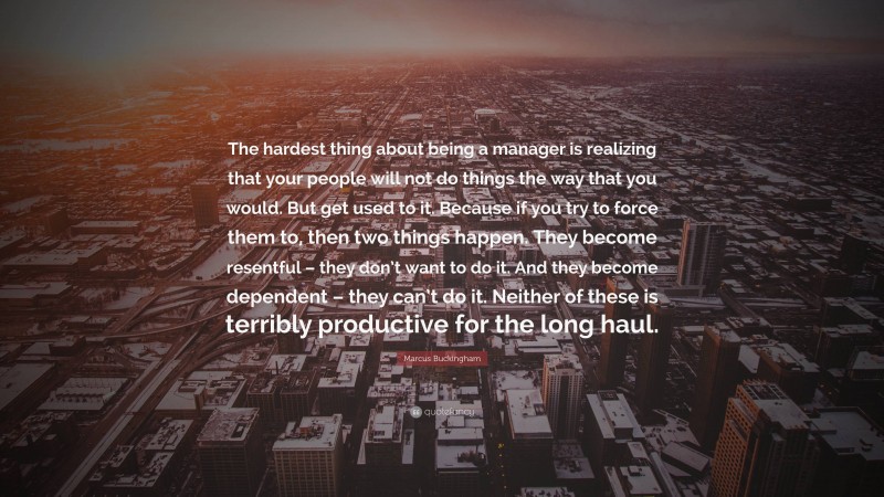 Marcus Buckingham Quote: “The hardest thing about being a manager is realizing that your people will not do things the way that you would. But get used to it. Because if you try to force them to, then two things happen. They become resentful – they don’t want to do it. And they become dependent – they can’t do it. Neither of these is terribly productive for the long haul.”