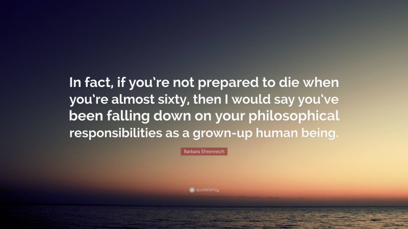 Barbara Ehrenreich Quote: “In fact, if you’re not prepared to die when you’re almost sixty, then I would say you’ve been falling down on your philosophical responsibilities as a grown-up human being.”