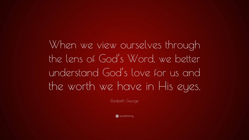Elizabeth George Quote: “When we view ourselves through the lens of God’s Word, we better understand God’s love for us and the worth we have in His eyes.”