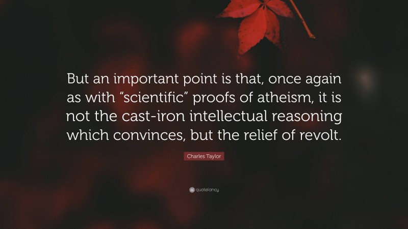 Charles Taylor Quote: “But an important point is that, once again as with “scientific” proofs of atheism, it is not the cast-iron intellectual reasoning which convinces, but the relief of revolt.”