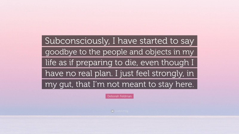 Deborah Feldman Quote: “Subconsciously, I have started to say goodbye to the people and objects in my life as if preparing to die, even though I have no real plan. I just feel strongly, in my gut, that I’m not meant to stay here.”