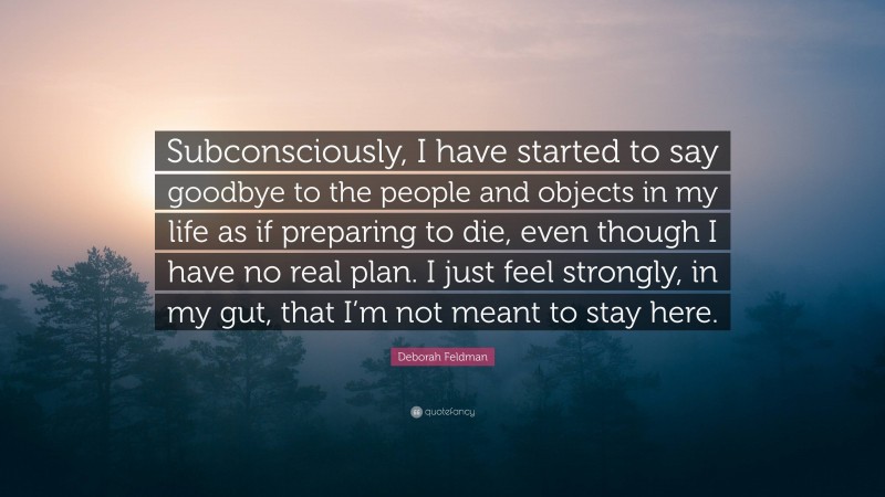 Deborah Feldman Quote: “Subconsciously, I have started to say goodbye to the people and objects in my life as if preparing to die, even though I have no real plan. I just feel strongly, in my gut, that I’m not meant to stay here.”