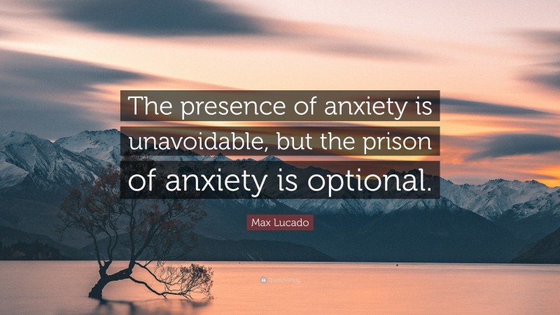 Max Lucado Quote: “The presence of anxiety is unavoidable, but the prison of anxiety is optional.”