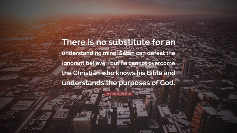 Warren W. Wiersbe Quote: “There is no substitute for an understanding mind. Satan can defeat the ignorant believer, but he cannot overcome the Christian who knows his Bible and understands the purposes of God.”