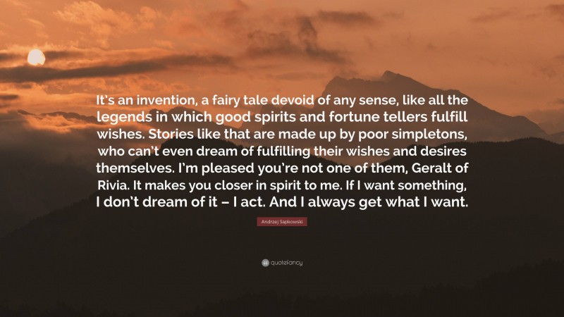 Andrzej Sapkowski Quote: “It’s an invention, a fairy tale devoid of any sense, like all the legends in which good spirits and fortune tellers fulfill wishes. Stories like that are made up by poor simpletons, who can’t even dream of fulfilling their wishes and desires themselves. I’m pleased you’re not one of them, Geralt of Rivia. It makes you closer in spirit to me. If I want something, I don’t dream of it – I act. And I always get what I want.”