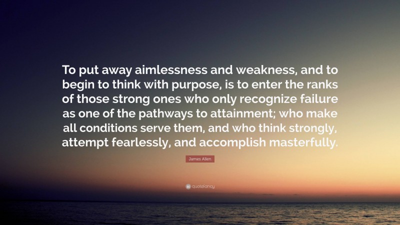 James Allen Quote: “To put away aimlessness and weakness, and to begin to think with purpose, is to enter the ranks of those strong ones who only recognize failure as one of the pathways to attainment; who make all conditions serve them, and who think strongly, attempt fearlessly, and accomplish masterfully.”