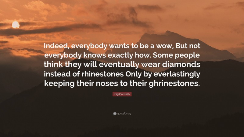 Ogden Nash Quote: “Indeed, everybody wants to be a wow, But not everybody knows exactly how. Some people think they will eventually wear diamonds instead of rhinestones Only by everlastingly keeping their noses to their ghrinestones.”